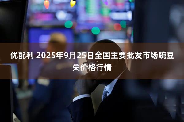 优配利 2025年9月25日全国主要批发市场豌豆尖价格行情