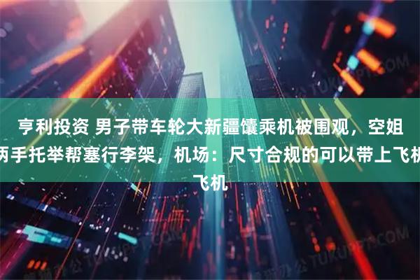 亨利投资 男子带车轮大新疆馕乘机被围观，空姐两手托举帮塞行李架，机场：尺寸合规的可以带上飞机