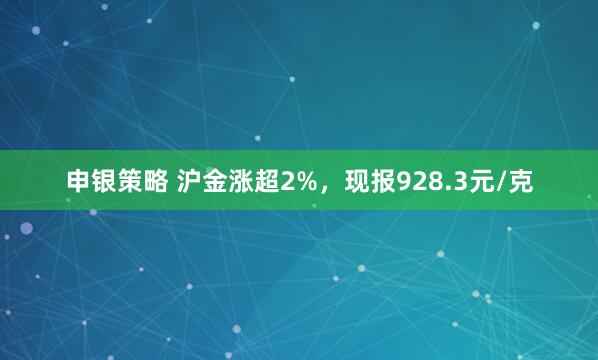 申银策略 沪金涨超2%，现报928.3元/克