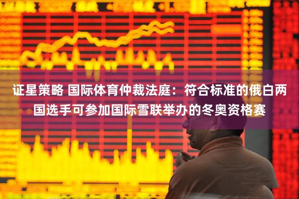 证星策略 国际体育仲裁法庭:符合标准的俄白两国选手可参加国际雪联举办的冬奥资格赛