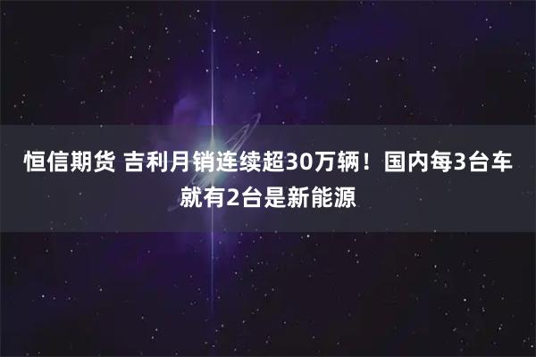 恒信期货 吉利月销连续超30万辆!国内每3台车就有2台是新能源