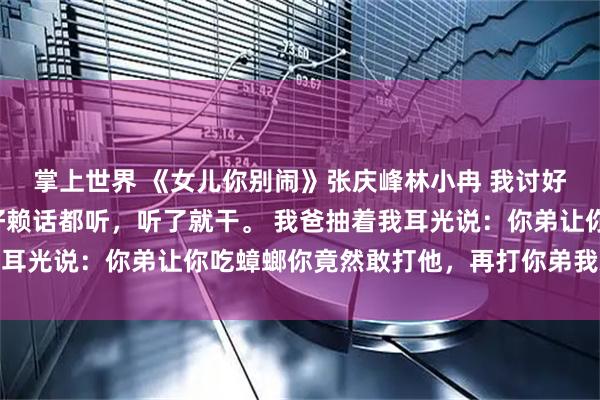 掌上世界 《女儿你别闹》张庆峰林小冉 我讨好型人格，打小听话，好赖话都听，听了就干。 我爸抽着我耳光说：你弟让你吃蟑螂你竟然敢打他，再打你弟我就弄死你