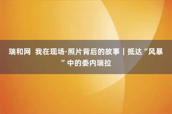 瑞和网  我在现场·照片背后的故事｜抵达“风暴”中的委内瑞拉