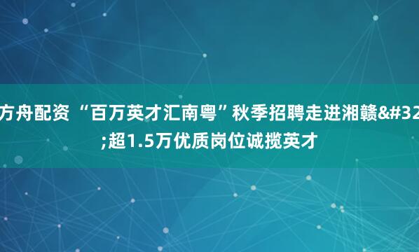方舟配资 “百万英才汇南粤”秋季招聘走进湘赣&#32;超1.5万优质岗位诚揽英才