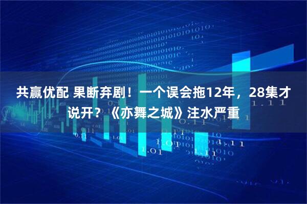 共赢优配 果断弃剧!一个误会拖12年,28集才说开?《亦舞之城》注水严重