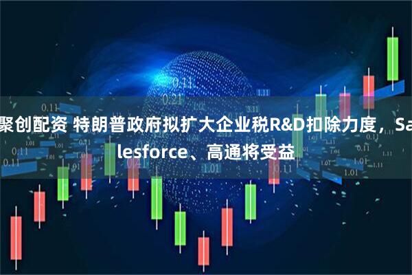 聚创配资 特朗普政府拟扩大企业税R&D扣除力度，Salesforce、高通将受益