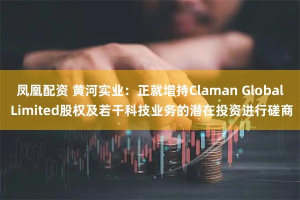 凤凰配资 黄河实业:正就增持Claman Global Limited股权及若干科技业务的潜在投资进行磋商