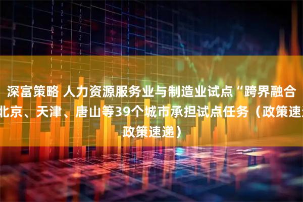 深富策略 人力资源服务业与制造业试点“跨界融合” 北京、天津、唐山等39个城市承担试点任务(政策速递)