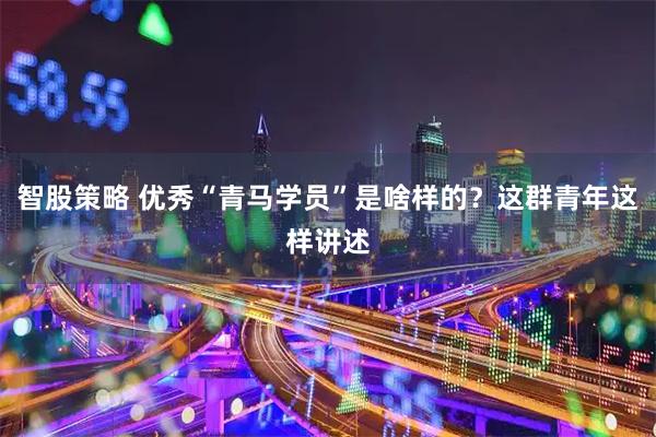 智股策略 优秀“青马学员”是啥样的?这群青年这样讲述