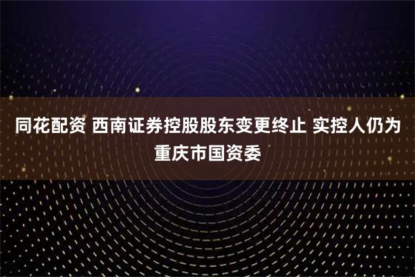同花配资 西南证券控股股东变更终止 实控人仍为重庆市国资委