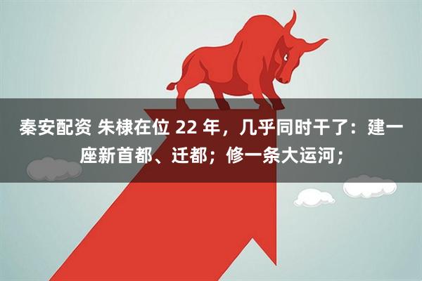 秦安配资 朱棣在位 22 年，几乎同时干了：建一座新首都、迁都；修一条大运河；